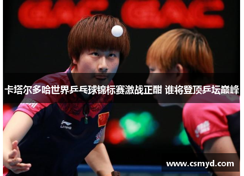 卡塔尔多哈世界乒乓球锦标赛激战正酣 谁将登顶乒坛巅峰