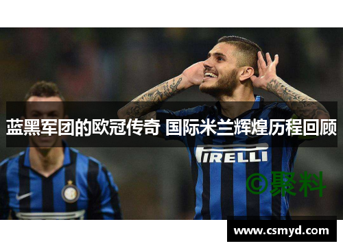 蓝黑军团的欧冠传奇 国际米兰辉煌历程回顾